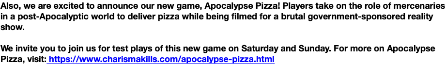 Also, we are excited to announce our new game, Apocalypse Pizza! Players take on the role of mercenaries in a post-Apocalyptic world to deliver pizza while being filmed for a brutal government-sponsored reality show. We invite you to join us for test plays of this new game on Saturday and Sunday. For more on Apocalypse Pizza, visit: https://www.charismakills.com/apocalypse-pizza.html
