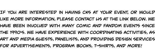 Convention and Event Coordinators! If you are interested in having CKS at your event, or would like more information, please contact us at the link below. We have been involved with many comic and fandom events since the 1990's. We have experience with coordinating activities, as art and media guests, panelists, and providing design services for advertisements, program books, t-shirts, and more!